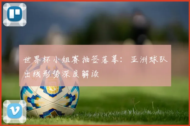 世界杯小组赛抽签落幕：亚洲球队出线形势深度解读