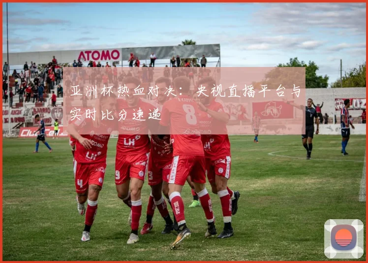 亚洲杯热血对决：央视直播平台与实时比分速递