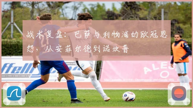 战术复盘：巴萨与利物浦的欧冠恩怨，从安菲尔德到诺坎普