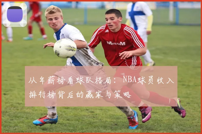 从年薪榜看球队格局：NBA球员收入排行榜背后的赢家与策略