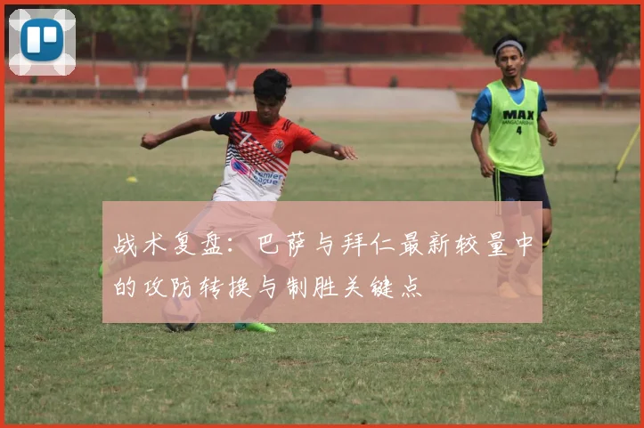 战术复盘:巴萨与拜仁最新较量中的攻防转换与制胜关键点