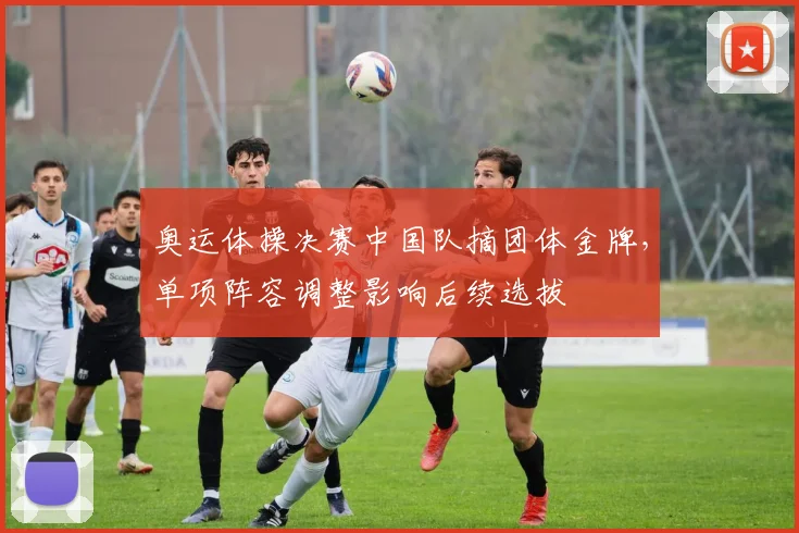 奥运体操决赛中国队摘团体金牌，单项阵容调整影响后续选拔