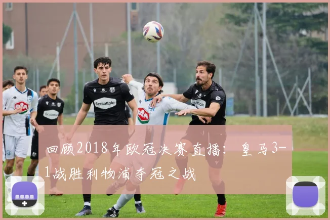 回顾2018年欧冠决赛直播：皇马3-1战胜利物浦夺冠之战