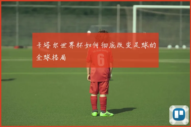 卡塔尔世界杯如何彻底改变足球的全球格局
