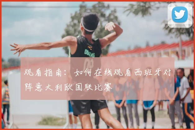 观看指南：如何在线观看西班牙对阵意大利欧国联比赛