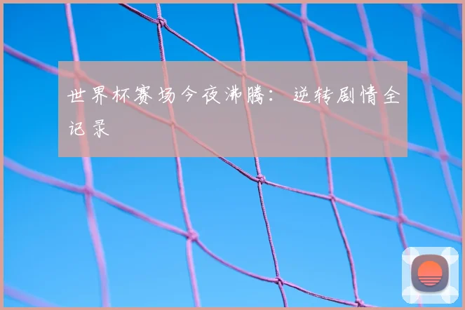 世界杯赛场今夜沸腾：逆转剧情全记录