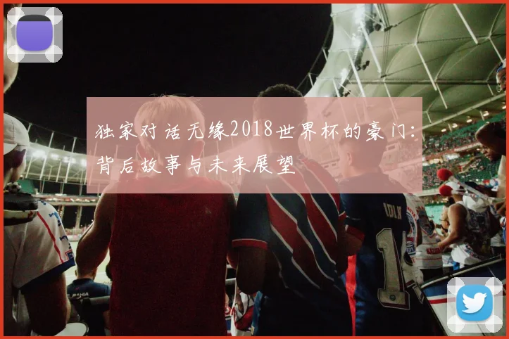 独家对话无缘2018世界杯的豪门:背后故事与未来展望