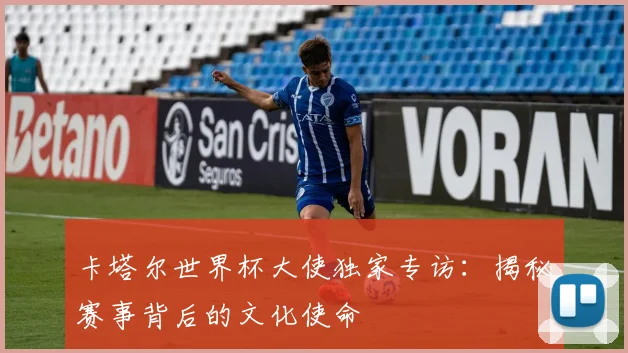 卡塔尔世界杯大使独家专访：揭秘赛事背后的文化使命