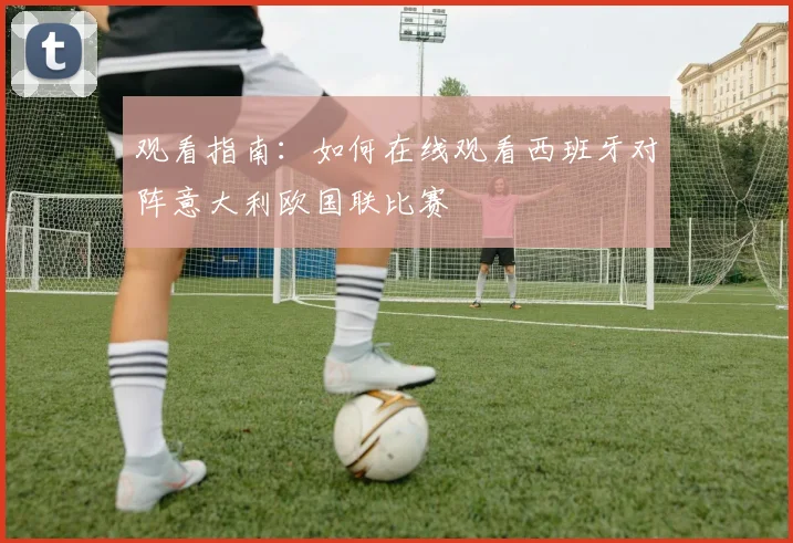 观看指南:如何在线观看西班牙对阵意大利欧国联比赛