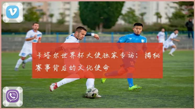 卡塔尔世界杯大使独家专访：揭秘赛事背后的文化使命