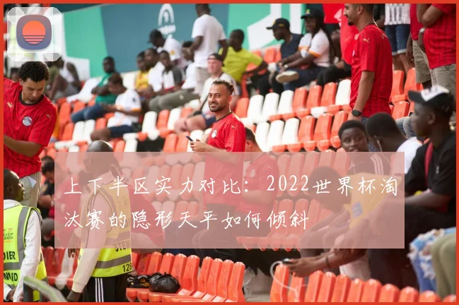 上下半区实力对比:2022世界杯淘汰赛的隐形天平如何倾斜