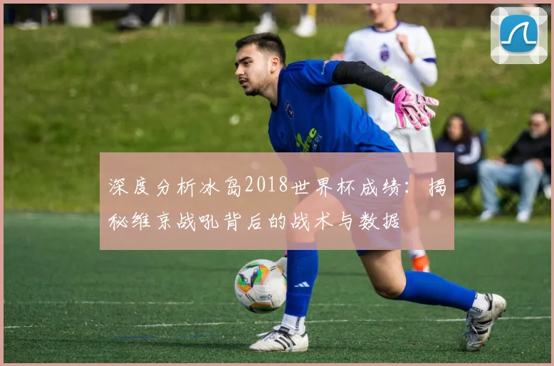 深度分析冰岛2018世界杯成绩:揭秘维京战吼背后的战术与数据